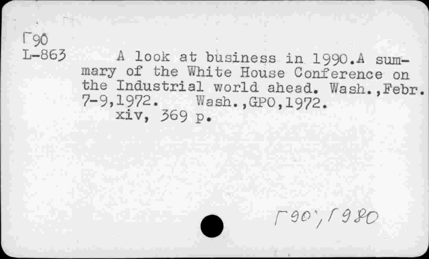 ﻿I 90 L-863
A look at business in 199O.A summary of the White House Conference on the Industrial world ahead. Wash.,Febr. 7-9,1972. Wash.,GPO,1972.
xiv, 369 p.
reoy r